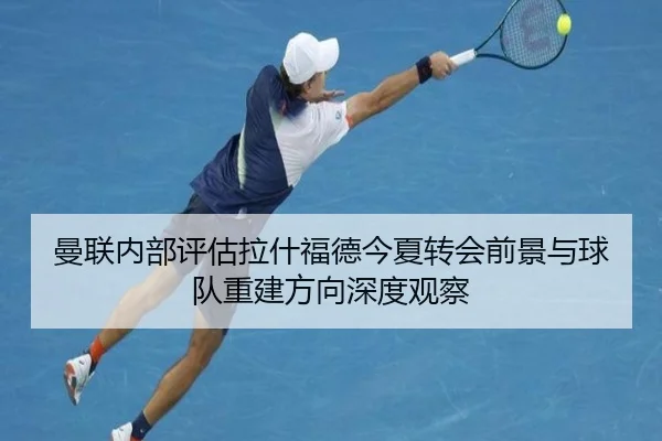 曼联内部评估拉什福德今夏转会前景与球队重建方向深度观察