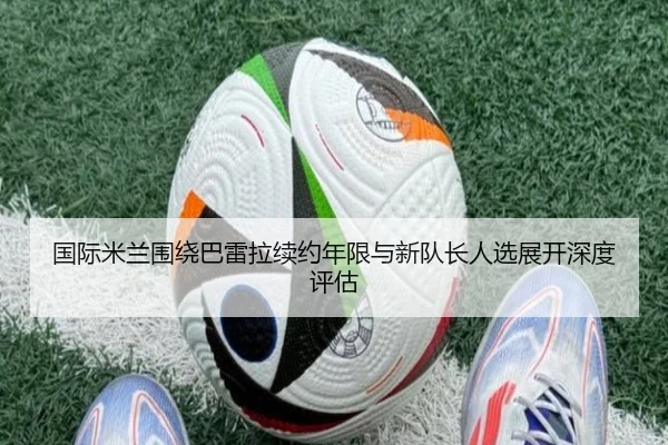国际米兰围绕巴雷拉续约年限与新队长人选展开深度评估