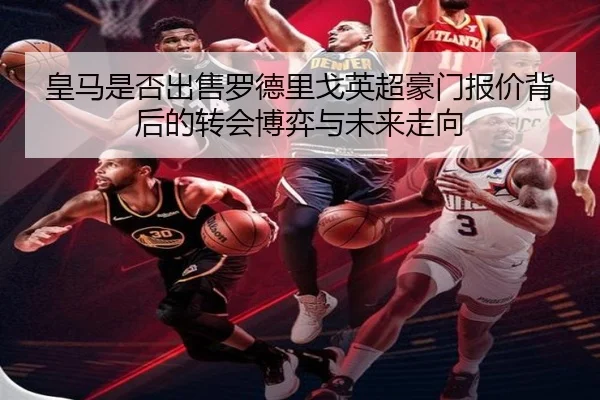 皇马是否出售罗德里戈英超豪门报价背后的转会博弈与未来走向