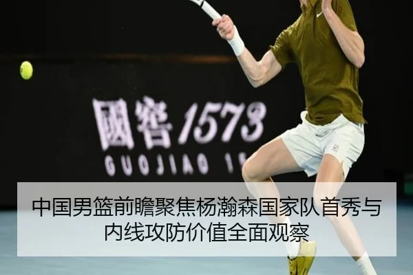 中国男篮前瞻聚焦杨瀚森国家队首秀与内线攻防价值全面观察