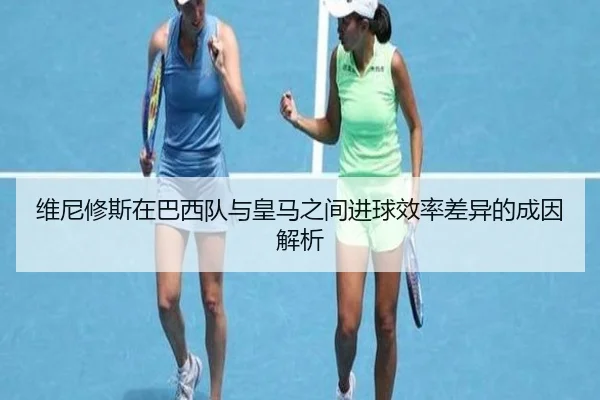维尼修斯在巴西队与皇马之间进球效率差异的成因解析