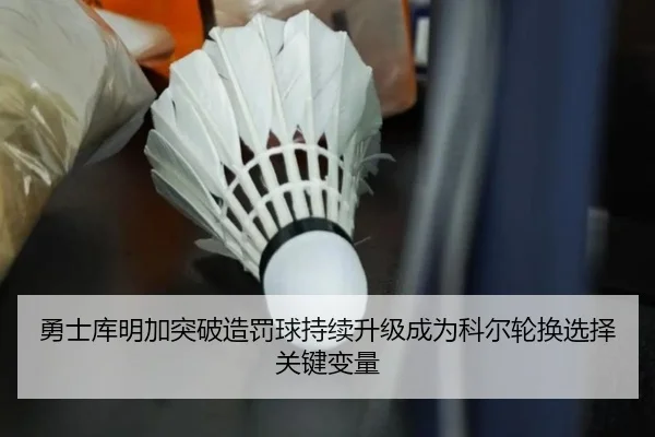 勇士库明加突破造罚球持续升级成为科尔轮换选择关键变量